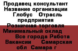 Продавец-консультант › Название организации ­ Глобус › Отрасль предприятия ­ Розничная торговля › Минимальный оклад ­ 17 000 - Все города Работа » Вакансии   . Самарская обл.,Самара г.